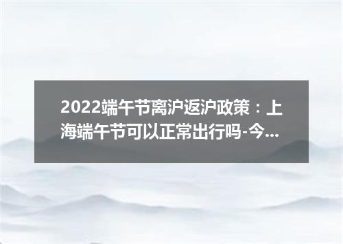 2022端午节离沪返沪政策：上海端午节可以正常出行吗-今日热点