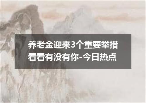 养老金迎来3个重要举措看看有没有你-今日热点