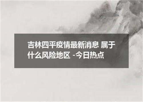 吉林四平疫情最新消息 属于什么风险地区 -今日热点