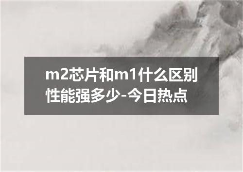 m2芯片和m1什么区别性能强多少-今日热点