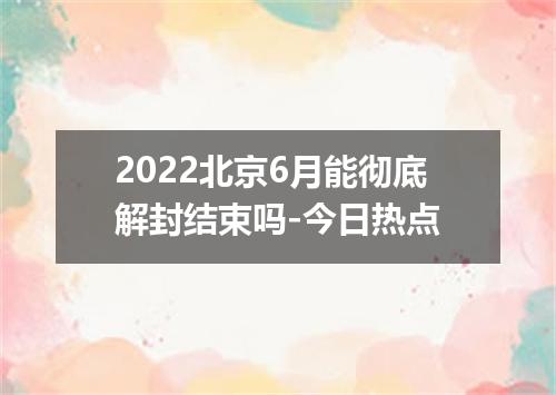 2022北京6月能彻底解封结束吗-今日热点