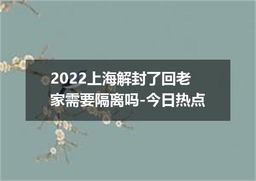2022上海解封了回老家需要隔离吗-今日热点