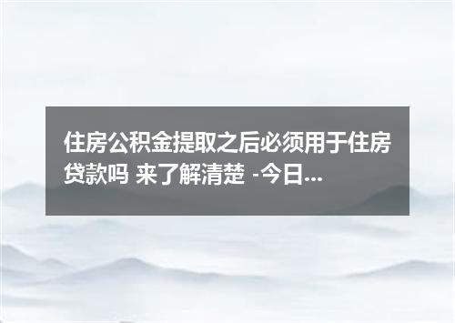 住房公积金提取之后必须用于住房贷款吗 来了解清楚 -今日热点