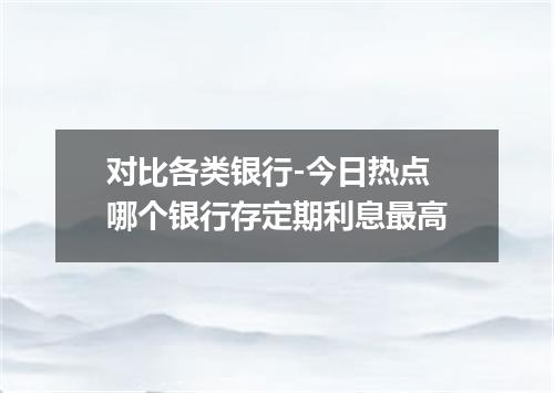 对比各类银行-今日热点 哪个银行存定期利息最高