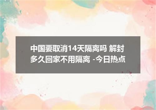 中国要取消14天隔离吗 解封多久回家不用隔离 -今日热点