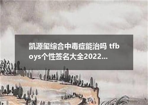 凯源玺综合中毒症能治吗 tfboys个性签名大全2022最新版的