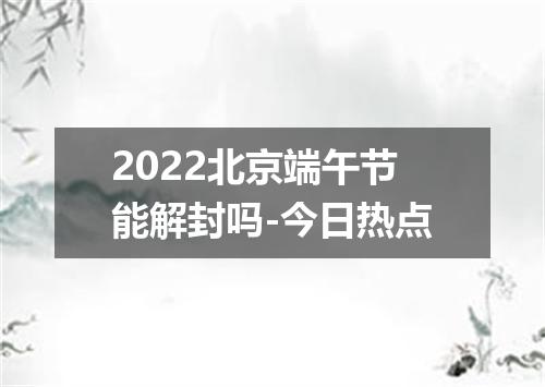 2022北京端午节能解封吗-今日热点