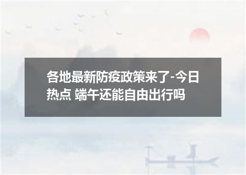 各地最新防疫政策来了-今日热点 端午还能自由出行吗