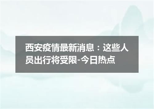 西安疫情最新消息：这些人员出行将受限-今日热点