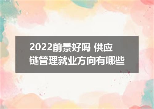 2022前景好吗 供应链管理就业方向有哪些