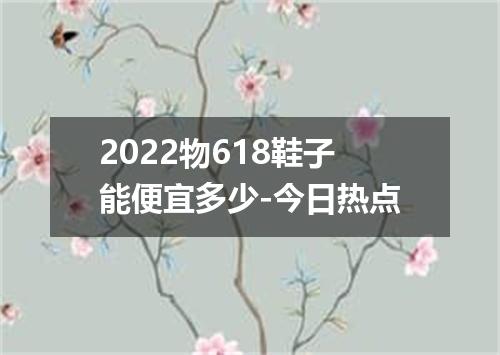 2022物618鞋子能便宜多少-今日热点
