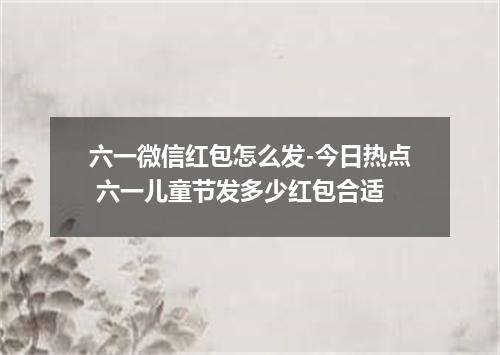 六一微信红包怎么发-今日热点 六一儿童节发多少红包合适