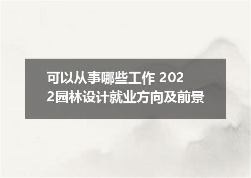 可以从事哪些工作 2022园林设计就业方向及前景