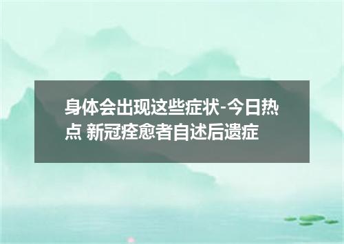 身体会出现这些症状-今日热点 新冠痊愈者自述后遗症