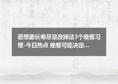 若想要长寿尽量改掉这3个晚餐习惯-今日热点 晚餐可能决定你的寿命