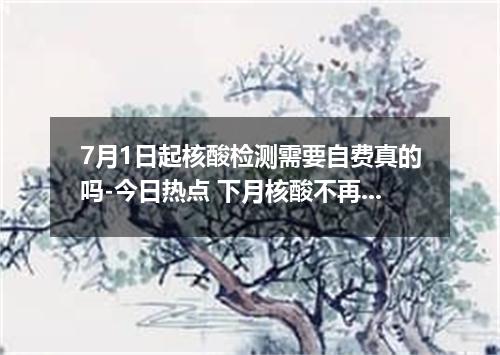 7月1日起核酸检测需要自费真的吗-今日热点 下月核酸不再免费是吗