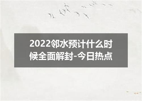 2022邻水预计什么时候全面解封-今日热点