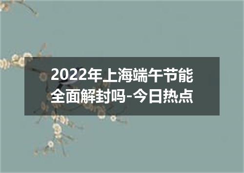 2022年上海端午节能全面解封吗-今日热点