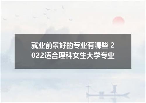 就业前景好的专业有哪些 2022适合理科女生大学专业