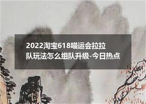 2022淘宝618喵运会拉拉队玩法怎么组队升级-今日热点
