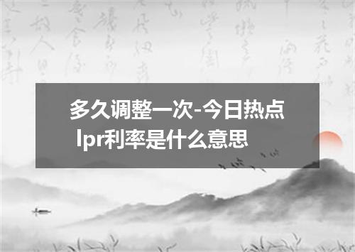 多久调整一次-今日热点 lpr利率是什么意思