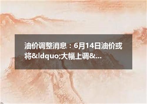 油价调整消息：6月14日油价或将&ldquo;大幅上调&rdquo;上涨多少