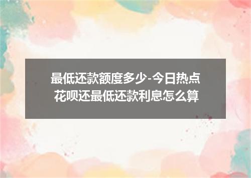 最低还款额度多少-今日热点 花呗还最低还款利息怎么算
