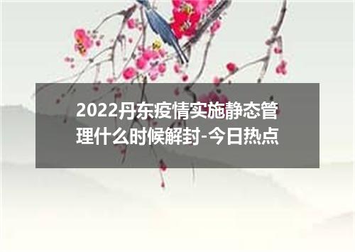 2022丹东疫情实施静态管理什么时候解封-今日热点