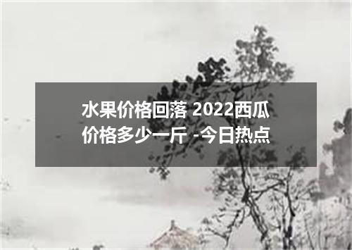 水果价格回落 2022西瓜价格多少一斤 -今日热点