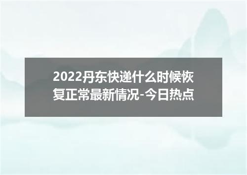 2022丹东快递什么时候恢复正常最新情况-今日热点