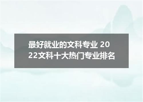 最好就业的文科专业 2022文科十大热门专业排名