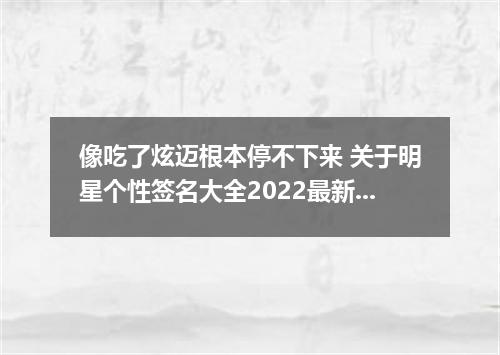 像吃了炫迈根本停不下来 关于明星个性签名大全2022最新版