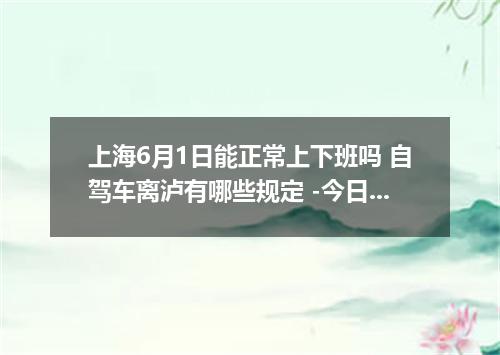 上海6月1日能正常上下班吗 自驾车离泸有哪些规定 -今日热点