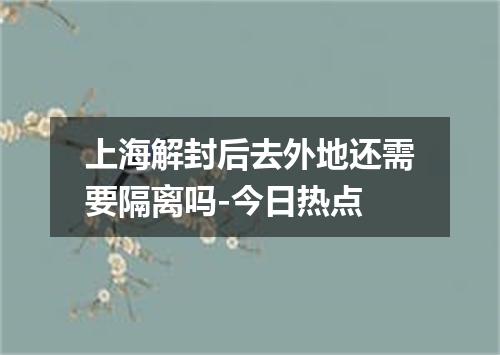上海解封后去外地还需要隔离吗-今日热点