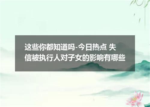 这些你都知道吗-今日热点 失信被执行人对子女的影响有哪些