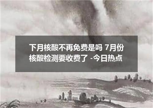 下月核酸不再免费是吗 7月份核酸检测要收费了 -今日热点