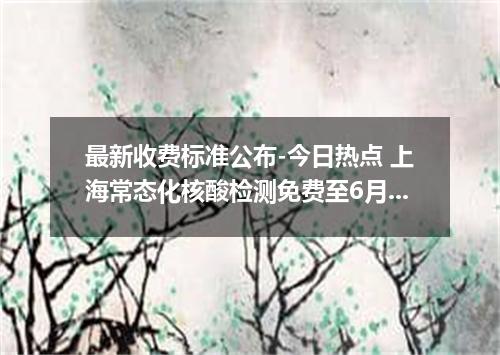 最新收费标准公布-今日热点 上海常态化核酸检测免费至6月30日