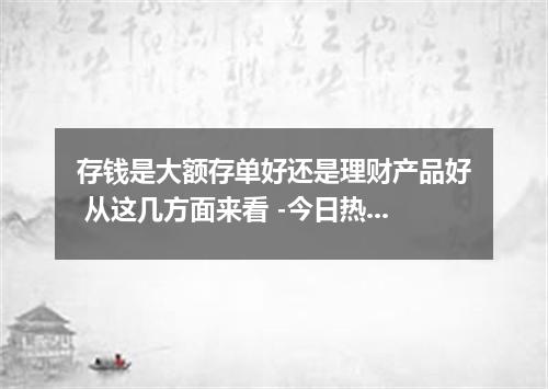 存钱是大额存单好还是理财产品好 从这几方面来看 -今日热点