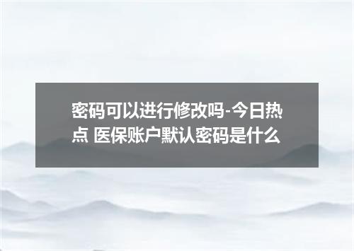 密码可以进行修改吗-今日热点 医保账户默认密码是什么