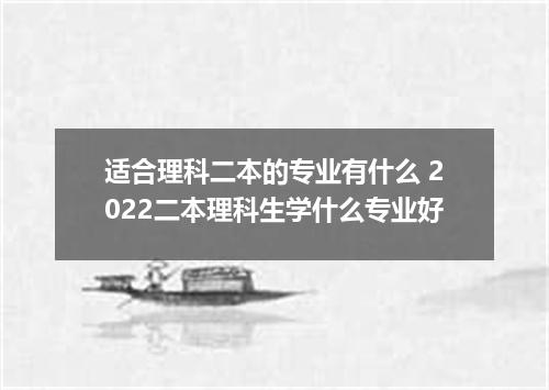 适合理科二本的专业有什么 2022二本理科生学什么专业好