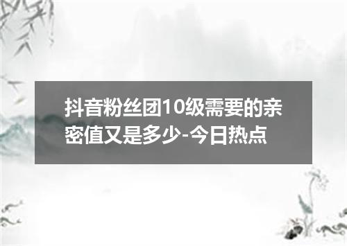 抖音粉丝团10级需要的亲密值又是多少-今日热点