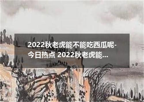 2022秋老虎能不能吃西瓜呢-今日热点 2022秋老虎能吃西瓜吗