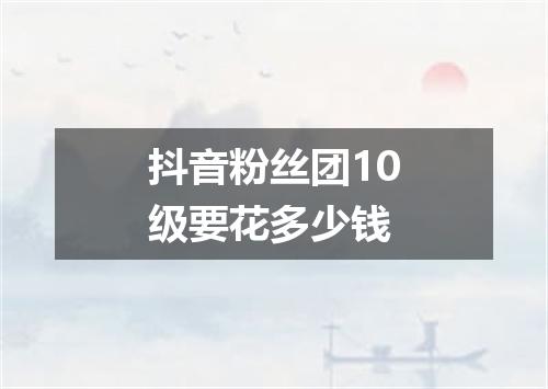 抖音粉丝团10级要花多少钱