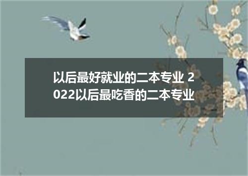 以后最好就业的二本专业 2022以后最吃香的二本专业