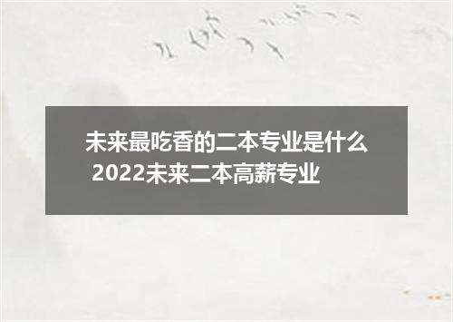 未来最吃香的二本专业是什么 2022未来二本高薪专业