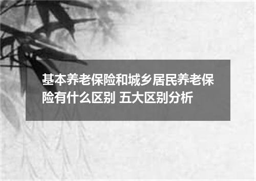 基本养老保险和城乡居民养老保险有什么区别 五大区别分析