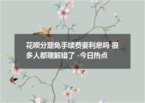花呗分期免手续费要利息吗 很多人都理解错了 -今日热点