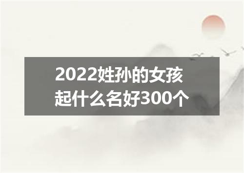 2022姓孙的女孩起什么名好300个