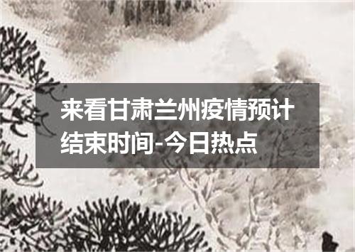 来看甘肃兰州疫情预计结束时间-今日热点
