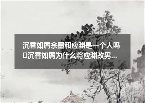 沉香如屑余墨和应渊是一个人吗 ​沉香如屑为什么将应渊改男一